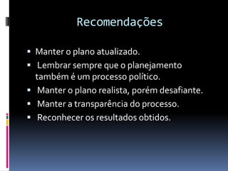 Recomendações

 Manter o plano atualizado.
 Lembrar sempre que o planejamento
  também é um processo político.
 Manter o plano realista, porém desafiante.
 Manter a transparência do processo.
 Reconhecer os resultados obtidos.
 