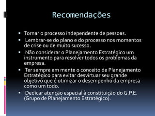Recomendações

 Tornar o processo independente de pessoas.
 Lembrar-se do plano e do processo nos momentos
  de crise ou de muito sucesso.
 Não considerar o Planejamento Estratégico um
  instrumento para resolver todos os problemas da
  empresa.
 Ter sempre em mente o conceito de Planejamento
  Estratégico para evitar desvirtuar seu grande
  objetivo que é otimizar o desempenho da empresa
  como um todo.
 Dedicar atenção especial à constituição do G.P.E.
  (Grupo de Planejamento Estratégico).
 