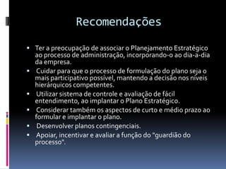 Recomendações
 Ter a preocupação de associar o Planejamento Estratégico
    ao processo de administração, incorporando-o ao dia-a-dia
    da empresa.
   Cuidar para que o processo de formulação do plano seja o
    mais participativo possível, mantendo a decisão nos níveis
    hierárquicos competentes.
    Utilizar sistema de controle e avaliação de fácil
    entendimento, ao implantar o Plano Estratégico.
   Considerar também os aspectos de curto e médio prazo ao
    formular e implantar o plano.
    Desenvolver planos contingenciais.
   Apoiar, incentivar e avaliar a função do "guardião do
    processo".
 