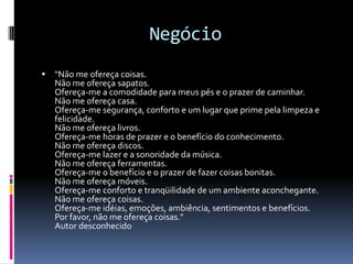 Negócio
   "Não me ofereça coisas.
    Não me ofereça sapatos.
    Ofereça-me a comodidade para meus pés e o prazer de caminhar.
    Não me ofereça casa.
    Ofereça-me segurança, conforto e um lugar que prime pela limpeza e
    felicidade.
    Não me ofereça livros.
    Ofereça-me horas de prazer e o benefício do conhecimento.
    Não me ofereça discos.
    Ofereça-me lazer e a sonoridade da música.
    Não me ofereça ferramentas.
    Ofereça-me o benefício e o prazer de fazer coisas bonitas.
    Não me ofereça móveis.
    Ofereça-me conforto e tranqüilidade de um ambiente aconchegante.
    Não me ofereça coisas.
    Ofereça-me idéias, emoções, ambiência, sentimentos e benefícios.
    Por favor, não me ofereça coisas."
    Autor desconhecido
 