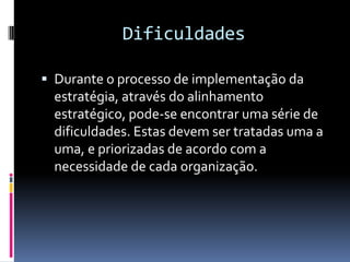 Dificuldades

 Durante o processo de implementação da
 estratégia, através do alinhamento
 estratégico, pode-se encontrar uma série de
 dificuldades. Estas devem ser tratadas uma a
 uma, e priorizadas de acordo com a
 necessidade de cada organização.
 