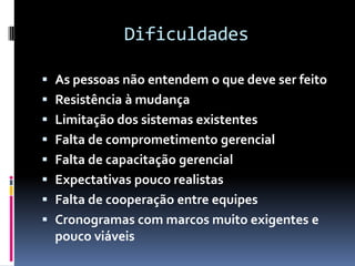 Dificuldades

 As pessoas não entendem o que deve ser feito
 Resistência à mudança
 Limitação dos sistemas existentes
 Falta de comprometimento gerencial
 Falta de capacitação gerencial
 Expectativas pouco realistas
 Falta de cooperação entre equipes
 Cronogramas com marcos muito exigentes e
  pouco viáveis
 