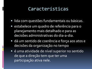 Características

 lida com questões fundamentais ou básicas.
 estabelece um quadro de referência para o
  planejamento mais detalhado e para as
  decisões administrativas do dia-a-dia.
 dá um sentido de coerência e força aos atos e
  decisões da organização no tempo
 é uma atividade de nível superior no sentido
  de que a direção tem que ter uma
  participação ativa nele.
 