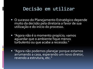 Decisão em utilizar

 O sucesso do Planejamento Estratégico depende
  muito da decisão pela diretoria a favor de sua
  utilização e do início do processo.

 "Agora não é o momento propício; vamos
  aguardar que o ambiente fique menos
  turbulento ou que acabe a recessão."

 "Agora não podemos planejar porque estamos
  arrumando a casa, esperando um novo diretor,
  revendo a estrutura, etc."
 