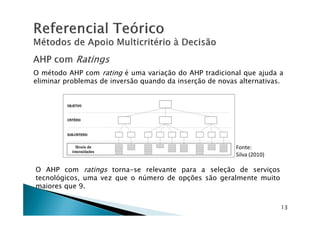 O método AHP com rating é uma variação do AHP tradicional que ajuda a
eliminar problemas de inversão quando da inserção de novas alternativas.
O AHP com ratings torna-se relevante para a seleção de serviços
tecnológicos, uma vez que o número de opções são geralmente muito
maiores que 9.
13
Fonte:
Silva (2010)
 