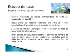Instituto localizado na região metropolitana de Fortaleza,
inaugurado em ago/2014;
Possui plano de negócio elaborado em 2012-2013 com
informações estratégicas sobre o mercado e o instituto;
36
O gestor do instituto participou como 4º decisor, na fase de
julgamento das alternativas;
Para o estudo de caso, foram escolhidos serviços do portfólio do
instituto, onde alguns já são amplamente ofertados para as
indústrias locais, enquanto outros ainda estão em fase de
implantação;
 