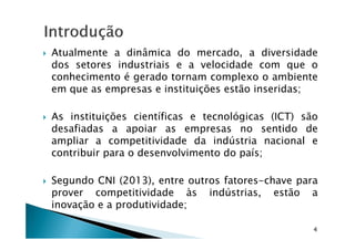 Atualmente a dinâmica do mercado, a diversidade
dos setores industriais e a velocidade com que o
conhecimento é gerado tornam complexo o ambiente
em que as empresas e instituições estão inseridas;
As instituições científicas e tecnológicas (ICT) são
desafiadas a apoiar as empresas no sentido dedesafiadas a apoiar as empresas no sentido de
ampliar a competitividade da indústria nacional e
contribuir para o desenvolvimento do país;
Segundo CNI (2013), entre outros fatores-chave para
prover competitividade às indústrias, estão a
inovação e a produtividade;
4
 