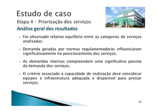 Foi observado relativo equilíbrio entre as categorias de serviços
analisadas;
Demanda geradas por normas regulamentadoras influenciaram
significativamente no posicionamento dos serviços;
Análise geral dos resultadosAnálise geral dos resultados
41
significativamente no posicionamento dos serviços;
As demandas internas compreendem uma significativa parcela
da demanda dos serviços;
O critério associado à capacidade de realização deve considerar
equipes e infraestrutura adequada e disponível para prestar
serviços;
 