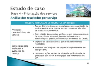 Análise dos resultados por serviçoAnálise dos resultados por serviço
PROJETO INTEGRADO DE PRODUTOS (2ªPROJETO INTEGRADO DE PRODUTOS (2ªPROJETO INTEGRADO DE PRODUTOS (2ªPROJETO INTEGRADO DE PRODUTOS (2ª posição)posição)posição)posição)
Principais
características do
serviço
• Apesar dos investimentos já realizados em capacitação da
equipe técnica, esse tipo de serviço requer um alto nível
de especialização técnica;
• Com relação às parcerias, verifica-se um pequeno número
42
serviço • Com relação às parcerias, verifica-se um pequeno número
de especialistas e instituições com infraestrutura
adequada para prestação de serviços no estado do Ceará;
Estratégias para
melhorar a
avaliação do
serviço
• Explorar os cases gerados a partir de atendimentos
realizados;
• Promover um programa de capacitação permanente em
design e DIP;
• capitanear ações na área de educação profissional e de
graduação que visem a divulgação das ferramentas de
DIP.
 