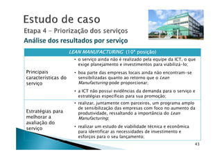 Análise dos resultados por serviçoAnálise dos resultados por serviço
LEAN MANUFACTURINGLEAN MANUFACTURINGLEAN MANUFACTURINGLEAN MANUFACTURING (10ª(10ª(10ª(10ª posição)posição)posição)posição)
Principais
características do
• o serviço ainda não é realizado pela equipe da ICT, o que
exige planejamento e investimentos para viabilizá-lo;
• boa parte das empresas locais ainda não encontram-se
sensibilizadas quanto ao retorno que o Lean
43
características do
serviço
sensibilizadas quanto ao retorno que o Lean
Manufacturing pode proporcionar;
• a ICT não possui evidências da demanda para o serviço e
estratégias específicas para sua promoção;
Estratégias para
melhorar a
avaliação do
serviço
• realizar, juntamente com parceiros, um programa amplo
de sensibilização das empresas com foco no aumento da
produtividade, ressaltando a importância do Lean
Manufacturing;
• realizar um estudo de viabilidade técnica e econômica
para identificar as necessidades de investimento e
esforços para o seu lançamento;
 