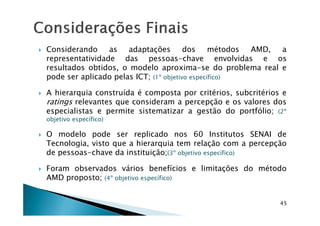 Considerando as adaptações dos métodos AMD, a
representatividade das pessoas-chave envolvidas e os
resultados obtidos, o modelo aproxima-se do problema real e
pode ser aplicado pelas ICT; (1º objetivo específico)
A hierarquia construída é composta por critérios, subcritérios e
ratings relevantes que consideram a percepção e os valores dos
especialistas e permite sistematizar a gestão do portfólio; (2º
45
especialistas e permite sistematizar a gestão do portfólio; (2º
objetivo específico)
O modelo pode ser replicado nos 60 Institutos SENAI de
Tecnologia, visto que a hierarquia tem relação com a percepção
de pessoas-chave da instituição;(3º objetivo específico)
Foram observados vários benefícios e limitações do método
AMD proposto; (4º objetivo específico)
 