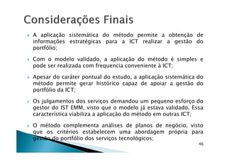 A aplicação sistemática do método permite a obtenção de
informações estratégicas para a ICT realizar a gestão do
portfólio;
Com o modelo validado, a aplicação do método é simples e
pode ser realizada com frequencia conveniente à ICT;
Apesar do caráter pontual do estudo, a aplicação sistemática do
método permite gerar histórico capaz de apoiar a gestão do
46
método permite gerar histórico capaz de apoiar a gestão do
portfólio da ICT;
Os julgamentos dos serviços demandou um pequeno esforço do
gestor do IST EMM, visto que o modelo já estava validado. Essa
característica viabiliza a aplicação do método em outras ICT;
O método complementa análises de planos de negócio, visto
que os critérios estabelecem uma abordagem própria para
gestão do portfólio dos serviços tecnológicos;
 