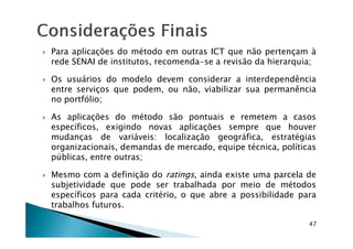 Para aplicações do método em outras ICT que não pertençam à
rede SENAI de institutos, recomenda-se a revisão da hierarquia;
Os usuários do modelo devem considerar a interdependência
entre serviços que podem, ou não, viabilizar sua permanência
no portfólio;
As aplicações do método são pontuais e remetem a casos
específicos, exigindo novas aplicações sempre que houver
47
específicos, exigindo novas aplicações sempre que houver
mudanças de variáveis: localização geográfica, estratégias
organizacionais, demandas de mercado, equipe técnica, políticas
públicas, entre outras;
Mesmo com a definição do ratings, ainda existe uma parcela de
subjetividade que pode ser trabalhada por meio de métodos
específicos para cada critério, o que abre a possibilidade para
trabalhos futuros.
 