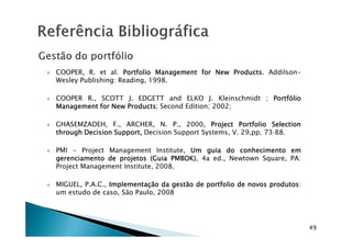 COOPER, R. et al. PortfolioPortfolioPortfolioPortfolio ManagementManagementManagementManagement forforforfor NewNewNewNew ProductsProductsProductsProducts. Addilson-
Wesley Publishing: Reading, 1998.
COOPER R., SCOTT J. EDGETT and ELKO J. Kleinschmidt ; PortfólioPortfólioPortfólioPortfólio
ManagementManagementManagementManagement forforforfor NewNewNewNew ProductsProductsProductsProducts; Second Edition; 2002;
GHASEMZADEH, F., ARCHER, N. P., 2000, ProjectProjectProjectProject PortfolioPortfolioPortfolioPortfolio SelectionSelectionSelectionSelectionGHASEMZADEH, F., ARCHER, N. P., 2000, ProjectProjectProjectProject PortfolioPortfolioPortfolioPortfolio SelectionSelectionSelectionSelection
throughthroughthroughthrough DecisionDecisionDecisionDecision Support,Support,Support,Support, Decision Support Systems, V. 29,pp. 7388.
PMI - Project Management Institute, UmUmUmUm guiaguiaguiaguia dodododo conhecimentoconhecimentoconhecimentoconhecimento emememem
gerenciamentogerenciamentogerenciamentogerenciamento dededede projetosprojetosprojetosprojetos ((((GuiaGuiaGuiaGuia PMBOK)PMBOK)PMBOK)PMBOK), 4a ed., Newtown Square, PA:
Project Management Institute, 2008.
MIGUEL, P.A.C., ImplementaçãoImplementaçãoImplementaçãoImplementação dadadada gestãogestãogestãogestão dededede portfolioportfolioportfolioportfolio dededede novosnovosnovosnovos produtosprodutosprodutosprodutos:
um estudo de caso, São Paulo, 2008
49
 