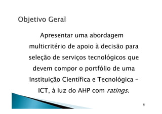 Apresentar uma abordagem
multicritério de apoio à decisão para
seleção de serviços tecnológicos queseleção de serviços tecnológicos que
devem compor o portfólio de uma
Instituição Científica e Tecnológica –
ICT, à luz do AHP com ratings.
6
 