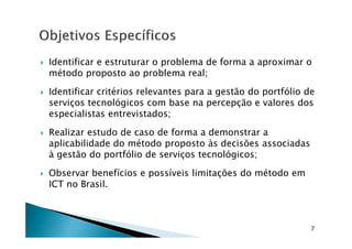 Identificar e estruturar o problema de forma a aproximar o
método proposto ao problema real;
Identificar critérios relevantes para a gestão do portfólio de
serviços tecnológicos com base na percepção e valores dos
especialistas entrevistados;
Realizar estudo de caso de forma a demonstrar a
aplicabilidade do método proposto às decisões associadas
à gestão do portfólio de serviços tecnológicos;
Observar benefícios e possíveis limitações do método em
ICT no Brasil.
7
 