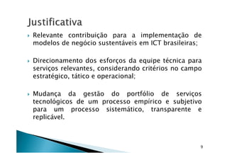 Relevante contribuição para a implementação de
modelos de negócio sustentáveis em ICT brasileiras;
Direcionamento dos esforços da equipe técnica para
serviços relevantes, considerando critérios no campo
estratégico, tático e operacional;
Mudança da gestão do portfólio de serviços
tecnológicos de um processo empírico e subjetivo
para um processo sistemático, transparente e
replicável.
9
 
