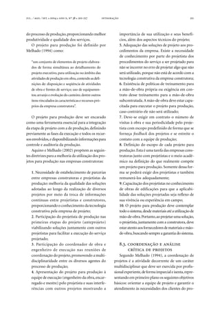 . ⁄ . ⁄ . ●  ●  , º  ● -  211
do processo de produção,proporcionando melhor
produtividade e qualidade dos serviços.
O projeto para produção foi definido por
Melhado (1994) como:
“um conjunto de elementos de projeto elabora-
dos de forma simultânea ao detalhamento do
projeto executivo, para utilização no âmbito das
atividadesdeproduçãoemobra,contendoasdefi-
nições de: disposição e seqüência de atividades
de obra e frentes de serviço; uso de equipamen-
tos;arranjo e evolução do canteiro; dentre outros
itens vinculados às características e recursos pró-
prios da empresa construtora”.
O projeto para produção deve ser encarado
como uma ferramenta essencial para a integração
da etapa de projeto com a de produção, definindo
previamente as fases da execução e todos os recur-
sosenvolvidos,edisponibilizandoinformaçõespara
controle e auditoria da produção.
Aquino e Melhado (2002) propõem as seguin-
tes diretrizes para a melhoria da utilização dos pro-
jetos para produção nas empresas construtoras:
1. Necessidade de estabelecimento de parcerias
entre empresas construtoras e projetistas da
produção: melhoria da qualidade das soluções
adotadas ao longo da realização de diversos
projetos por meio da troca de informações
contínuas entre projetistas e construtores,
proporcionando o conhecimento da tecnologia
construtiva pela empresa de projeto;
2. Participação do projetista de produção nas
primeiras etapas do projeto (anteprojeto)
viabilizando soluções juntamente com outros
projetistas para facilitar a execução do serviço
projetado;
3. Participação do coordenador de obra e
engenheiro de execução nas reuniões de
coordenação do projeto,promovendo a multi-
disciplinaridade entre os diversos agentes do
processo de produção;
4. Apresentação do projeto para produção à
equipe de execução (engenheiro da obra,encar-
regado e mestre) pelo projetista e suas interfe-
rências com outros projetos mostrando a
importância de sua utilização e seus benefí-
cios, além dos aspectos técnicos do projeto;
5. Adequação das soluções de projeto aos pro-
cedimentos da empresa. Existe a necessidade
de conhecimento por parte do projetista dos
procedimentos do serviço a ser projetado para
não se incorrer no erro de projetar algo que não
será utilizado, porque não está de acordo com a
tecnologia construtiva da empresa construtora;
6. Existência de políticas de treinamento para
a mão-de-obra própria ou exigência em con-
trato desse treinamento para a mão-de-obra
subcontratada.A mão-de-obra deve estar capa-
citada para executar o projeto para produção,
caso contrário ele não será utilizado;
7. Deve-se exigir em contrato o número de
visitas à obra e sua periodicidade pelo proje-
tista com escopo predefinido de forma que se
forneça feedback dos projetos e se estreite o
contato com a equipe de produção;
8. Definição do escopo de cada projeto para
produção.Esta é uma tarefa das empresas cons-
trutoras junto com projetistas e o meio acadê-
mico na definição do que realmente compõe
um projeto para produção. Somente dessa for-
ma se poderá exigir dos projetistas e também
remunerá-los adequadamente;
9.Capacitação dos projetistas no conhecimento
de obras de edificações para que a aplicabi-
lidade das soluções projetadas seja reflexo de
sua vivência ou experiência em campo;
10. O projeto para produção deve contemplar
todoosistema,desdemateriaisatéautilizaçãode
mão-de-obra.Portanto,aoprojetarumasolução,
o projetista,juntamente com a construtora, deve
estaratentoaosfornecedoresdemateriaisemão-
de-obra,buscando sempre a garantia do sistema.
..   
  
Segundo Melhado (1994), a coordenação de
projetos é a atividade decorrente de um caráter
multidisciplinar que deve ser exercida por profis-
sionalexperiente,deformaimparcialeisenta,repre-
sentando em primeiro plano os seguintes objetivos
básicos: orientar a equipe de projeto e garantir o
atendimento às necessidades dos clientes do pro-
 