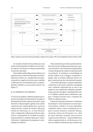 214   ● Gestão do processo de projeto
O conteúdo coletado fornece dados para uma
análise do desempenho do edifício em seus diver-
sos aspectos, até mesmo as soluções apresentadas
no processo de projeto.
Destaanáliseresultamdiag-nósticosrelativosaos
aspectostécnico-construtivo,funcional,econômico-
financeiro,estético,etc., considerando seus aspec-
tos positivos e negativos, de forma que se subsidie
a elaboração de recomendações para o empreen-
dimento estudado ou para projetos futuros (ver
Figura 5).
.    
O sucesso de qualquer melhoria proposta para o
processo de projeto está intimamente vinculado ao
desempenho geral das empresas de projeto. Logo,
elementos e funções ligados à gestão, como cultura
organizacional, empreendedorismo, estrutura
organizacional, tomada de decisão, liderança,
sistema de informação, etc., se bem desenvol-
vidos e implantados influenciam de forma signi-
ficativa o desempenho da atividade de projeto,
proporcionando as condições ideais para o desen-
volvimento e implantação de programas e meto-
dologias de melhoria.
Nãoépossívelalcançartodosospotenciaisbene-
fícios das recentes mudanças propostas para o pro-
cesso de projeto se for deixado para segundo plano
o sistema de gestão das empresas responsáveis pela
sua produção. As mudanças na metodologia de
projeto podem trazer vantagens competitivas e
agregar valor ao produto edificação, porém exi-
gem a modernização dos instrumentos de gestão.
Como toda organização,as empresas de projeto
comportam-se de maneira sistêmica, interagindo
com o ambiente empresarial que as cerca e não
podem ter seus subsistemas analisados separada-
mente, pois eles interagem e interdependem entre
si. O trabalho conjunto destes subsistemas é que
gera a sinergia necessária para a conquista dos
objetivos organizacionais.
O processo de projeto representa o“subsistema
de produção”, o mais importante em uma empre-
sa de projetos, contudo, é de suma importância
estudarmos todos os outros subsistemas da em-
presa (recursos humanos, comercial, finanças,
marketing, sistema de informações, etc.), além
de outros elementos de gestão como estrutura
organizacional, liderança e empreendedorismo,
cultura organizacional, etc., de forma que se reú-
nam as condições mínimas para que o projeto seja
Figura 5. Esquema-resumo das variáveis que abrangem a avaliação pós-ocupação (APO).Fonte:Adaptado de Ornstein e Roméro (1992).
- RECONHECIMENTOFÍSICO
- MEMORIAISDEPROJETOE DE EXECUÇÃO
- LEVANTAMENTO DE CÓDIGOSDEOBRAS,
NORMASERECOMENDAÇÕES
- MEDIDAS FÍSICAS
AVALIAÇÃOFUNCIONAL
AVALIAÇÃOECONÔMICO-FINANCEIRA
AVALIAÇÃOESTÉTICA
AVALIAÇÃOCOMPORTAMENTAL/ PSICOLÓGICA
AVALIAÇÃOTÉCNICA-CONSTRUTIVA
REFLEXOS SOBREA ESTRUTURA
ORGANIZACIONAL
- ENTREVISTAS
- QUESTIONÁRIOS
- OBSERVAÇÕES, ETC.
USUÁRIOS
RECOMENDAÇÕES PARA OAMBIENTE
CONSTRUÍDO
(físicas eorganizacionais)
PESQUISADORES
 