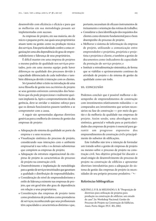 . ⁄ . ⁄ . ●  ●  , º  ● -  215
desenvolvido com eficiência e eficácia e para que
as melhorias em sua metodologia possam ser
implementadas com sucesso.
As empresas de projeto, em sua maioria, são de
micro e pequeno porte,nas quais seus proprietários
atuam tanto na gestão como na produção técnica
dos serviços.Esta particularidadeconfere a estas or-
ganizaçõesumaaltadependênciadograudeempre-
endedorismo e liderança de seus proprietários.
É difícil manter em uma empresa de projetos
o mesmo padrão de qualidade nos serviços pres-
tados, pois em uma mesma equipe pode haver
diferenças na qualidade dos processos devido à
capacidade diferenciada de cada indivíduo e tam-
bém diferenças devido à interação com os clientes.
Sóépossívelobteroêxitonaintroduçãodeuma
nova filosofia de gestão nos escritórios de projeto
se seus gerentes estiverem convencidos dos bene-
fícios que ela pode proporcionar e realmente quei-
ram implantá-la.Após o comprometimento daalta
gerência, deve-se envidar o máximo esforço para
que os demais funcionários passem também a se
comprometer com a causa.
A seguir são apresentadas algumas diretrizes
genéricas para a melhoria do sistema de gestão das
empresas de projeto:
● Adequação do sistema da qualidade ao porte da
empresa e a seus recursos;
● Visualização sistêmica do processo de projeto,
considerando suas interações com o ambiente
empresarial à sua volta e os demais subsistemas
que compõem as empresas de projeto;
● Adequação da estrutura organizacional da em-
presa de projeto às características do processo
de projeto na construção civil;
● Desenvolvimento e implantação de metodologia
paraagestãodeserviçosterceirizadosquegarantam
a qualidade e distribuição de responsabilidades;
● Consideração do nível de empreendedorismo e
estilo de liderança existente nas empresas de pro-
jeto, que em geral têm alto grau de dependência
em relação a seus proprietários;
● Consideração das empresas de projeto tanto
como produtoras de produtos como prestadoras
de serviços; reconhecendo que seus profissionais
têm capacidades e características distintas e que,
portanto,necessitam de eficazes instrumentos de
treinamento e orientação das rotinas detrabalho;
● Consideraraclaraidentificaçãodosrequisitosdos
clientes como elemento fundamental para o bom
desempenho do processo de projeto;
● Melhorar o sistema de informação da empresa
de projeto, utilizando a comunicação entre
empreendedor e projetista, projetista e proje-
tista e projetista e cliente,e também a gestão de
documentos como indicadores da capacidade
da prestação do serviço projeto; e
● Instituir a retroalimentação sistemática, de forma
que se viabilize o aprimoramento contínuo da
atividade de projeto e do sistema de gestão da
qualidade como um todo.
. 
Podemos concluir que é possível melhorar o de-
sempenho de empreendimentos de construção
com investimentos relativamente reduzidos — se
comparados aos investimentos que seriam neces-
sários na fase de construção — por meio da ges-
tão e da melhoria da qualidade nas empresas de
projeto. Assim sendo, uma abordagem mais
sistêmica, gerencial e voltada para as particulari-
dades das empresas de projeto é essencial para ga-
rantir um progresso expressivo dos
empreendimentos de construção civil e principal-
mente do subsetor de edificações.
Este trabalho não teve a intenção de formular
um tratado sobre a gestão de empresas de projeto
ou mesmo sobre o processo de projeto na cons-
trução civil. Seu objetivo principal foi discutir o
atual estágio de desenvolvimento do processo de
projeto na construção de edifícios e apresentar
diretrizes introdutórias para a adequação do sis-
tema de gestão das empresas de projeto às neces-
sidades de seu próprio processo produtivo.
Referências bibliográficas
AQUINO, J. P. R. & MELHADO, S. B.“Proposição de
diretrizes para utilização de projetos para
produção na construção de edifícios: um estudo
de caso”. In: Workshop Nacional: Gestão do
Processo de Projeto na Construção de Edifícios.
Anais. Porto Alegre: PUC-RS, 2002.
 