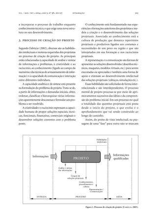 . ⁄ . ⁄ . ●  ●  , º  ● -  203
a incorporar o processo de trabalho enquanto
conhecimento técnico,o queexigeumanova estru-
tura no seu desenvolvimento.
.     
Segundo Fabrício (2002), diversas são as habilida-
desintelectuaisemotorasrequeridasdosprojetistas
no processo de criação do projeto. As principais
estão relacionadas à capacidade de análise e síntese
de informações e problemas, à criatividade e ao
raciocínio, ao conhecimento (ligado ao campo da
memóriaedastécnicasdearmazenamentodeinfor-
mação) e à capacidade de comunicação e interação
entre diferentes indivíduos.
A capacidade analítica e de síntese está presente
na formulação do problema deprojeto.Trata-se de,
a partir de informações e demandas iniciais, obter,
ordenar, classificar e hierarquizar várias informa-
çõesaparentementedesconexaseformularumpro-
blema a ser resolvido.
Acriatividadeeoraciocínioexpressamacapaci-
dade humana de propor soluções espaciais, técni-
cas, funcionais, financeiras, comerciais originais e
desenvolver soluções coerentes com o problema
posto.
O conhecimento está fundamentado nas expe-
riênciaseformaçõesanterioresdosprojetistaseme-
deia a criação e o desenvolvimento das soluções
projetuais. Associada ao conhecimento está a
cultura de produção, que demarca repertórios
projetuais e produtivos ligados aos costumes e
necessidades de um povo ou região e que são
introjetados em sua formação e nos raciocínios
projetuais.
A representação e a comunicação são formas de
apresentarassoluçõesdesenvolvidas(desenhostéc-
nicos, maquetes,modelos virtuais,etc.) para serem
executadas ou apreciadas e também uma forma de
apoio e extensão ao desenvolvimento intelectual
das soluções projetuais (esboços,simulações etc.).
Essas habilidades são solicitadas de forma inter-
relacionada e são interdependentes. O processo
mental de projeto processa-se por meio de apri-
moramentos sucessivos das idéias e da compreen-
são do problema inicial. Em um processo no qual
a totalidade das questões projetuais está posta
desde o início do projeto, o que evolui é o
aprofundamento que vai sendo construído ao
longo do caminho.
Assim, do ponto de vista intelectual, na pas-
sagem de uma “fase” para outra não se marcam
Figura 1. Processo de criação do projeto (FABRÍCIO, 2003).
Informações Informações
qualificadasPROJETO
Análise e síntese
das informações
Criação de
soluções projetuais
Conhecimentos,
procedimentos e
cultura
Representações /
Comunicações
Habilidades
intelectuais
ENTRADA PROCESSO SAÍDA
 