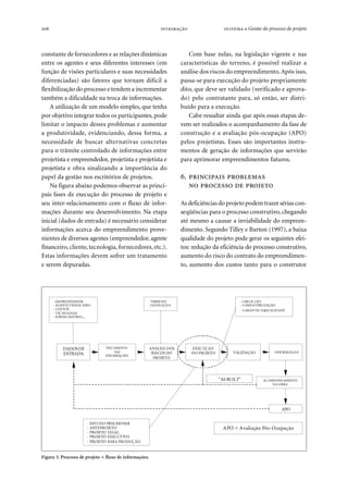 206   ● Gestão do processo de projeto
constante de fornecedores e as relações dinâmicas
entre os agentes e seus diferentes interesses (em
função de visões particulares e suas necessidades
diferenciadas) são fatores que tornam difícil a
flexibilização do processo e tendem a incrementar
também a dificuldade na troca de informações.
A utilização de um modelo simples, que tenha
por objetivo integrar todos os participantes, pode
limitar o impacto desses problemas e aumentar
a produtividade, evidenciando, dessa forma, a
necessidade de buscar alternativas concretas
para o trâmite controlado de informações entre
projetista e empreendedor, projetista e projetista e
projetista e obra sinalizando a importância do
papel da gestão nos escritórios de projetos.
Na figura abaixo podemos observar as princi-
pais fases de execução do processo de projeto e
seu inter-relacionamento com o fluxo de infor-
mações durante seu desenvolvimento. Na etapa
inicial (dados de entrada) é necessário considerar
informações acerca do empreendimento prove-
nientes de diversos agentes (empreendedor, agente
financeiro, cliente, tecnologia, fornecedores,etc.).
Estas informações devem sofrer um tratamento
e serem depuradas.
Com base nelas, na legislação vigente e nas
características do terreno, é possível realizar a
análise dos riscos do empreendimento.Após isso,
passa-se para execução do projeto propriamente
dito, que deve ser validado (verificado e aprova-
do) pelo contratante para, só então, ser distri-
buído para a execução.
Cabe ressaltar ainda que após essas etapas de-
vem ser realizados o acompanhamento da fase de
construção e a avaliação pós-ocupação (APO)
pelos projetistas. Esses são importantes instru-
mentos de geração de informações que servirão
para aprimorar empreendimentos futuros.
.  
   
As deficiências do projeto podem trazer sérias con-
seqüências para o processo construtivo, chegando
até mesmo a causar a inviabilidade do empreen-
dimento. Segundo Tilley e Barton (1997), a baixa
qualidade do projeto pode gerar os seguintes efei-
tos: redução da eficiência do processo construtivo,
aumento do risco do contrato do empreendimen-
to, aumento dos custos tanto para o construtor
Figura 3. Processo de projeto × fluxo de informações.
“AS BUILT”
DADOSDE
ENTRADA
TRATAMENTO
DAS
INFO RMAÇÕES
ANÁLISE DOS
RISCOS DO
PROJETO
EXECUÇÃO
DO PROJETO VALIDAÇÃO DISTRIBUIÇÃO
ACOMPANH AMENTO
DA OBRA
APO
- TERRENO
- LEGISLAÇÃO
APO = Avaliação Pós-Ocupação
- EMPREENDEDOR
- AGENTE FINANCEIRO
- CLIENTE
- TECNOLOGIA
- FORNECEDORES,...
- CHECK LIST
- COMPATIBILIZAÇÃO
- GARANTIA DAQUALIDADE
- ESTUDO PRELIMINAR
- ANTEPROJETO
- PROJETO LEGAL
- PROJETO EXECUTIVO
- PROJETO PARA PRODUÇÃO
 
