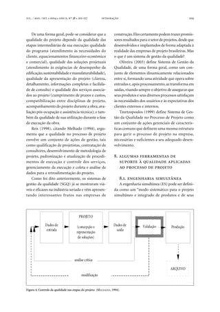 . ⁄ . ⁄ . ●  ●  , º  ● -  209
De uma forma geral, pode-se considerar que a
qualidade do projeto depende da qualidade das
etapas intermediárias de sua execução: qualidade
do programa (atendimento às necessidades do
cliente, equacionamentos financeiro-econômico
e comercial), qualidade das soluções projetuais
(atendimento às exigências de desempenho da
edificação,sustentabilidade e manufaturabilidade),
qualidade da apresentação do projeto (clareza,
detalhamento, informações completas e facilida-
de de consulta) e qualidade dos serviços associa-
dos ao projeto (cumprimento de prazos e custos,
compatibilização entre disciplinas de projeto,
acompanhamento do projeto durante a obra, ava-
liação pós-ocupação e assistência técnica); e tam-
bém da qualidade de sua utilização durante a fase
de execução da obra.
Reis (1998), citando Melhado (1994), argu-
menta que a qualidade no processo de projeto
envolve um conjunto de ações de gestão, tais
como qualificação de projetistas, contratação de
consultores, desenvolvimento de metodologia de
projeto, padronização e atualização de procedi-
mentos de execução e controle dos serviços,
gerenciamento da execução e coleta e análise de
dados para a retroalimentação do projeto.
Como foi dito anteriormente, os sistemas de
gestão da qualidade (SGQ) já se mostraram viá-
veis e eficazes na indústria seriada e vêm apresen-
tando interessantes frutos nas empresas de
construção.Eles certamente podem trazer promis-
sores resultados para o setor de projetos,desde que
desenvolvidos e implantados de forma adaptada à
realidade das empresas de projeto brasileiras. Mas
o que é um sistema de gestão da qualidade?
Oliveira (2003) define Sistema de Gestão da
Qualidade, de uma forma geral, como um con-
junto de elementos dinamicamente relacionados
entre si, formando uma atividade que opera sobre
entradas e,após processamento,as transforma em
saídas, visando sempre o objetivo de assegurar que
seus produtos e seus diversos processos satisfaçam
às necessidades dos usuários e às expectativas dos
clientes externos e internos.
Tzortzopoulos (1999) define Sistema de Ges-
tão da Qualidade no Processo de Projeto como
um conjunto de ações gerenciais de caracterís-
ticas comuns que definem uma mesma estrutura
para gerir o processo de projeto na empresa,
necessárias e suficientes a seu adequado desen-
volvimento.
.   
   
   
..  
A engenharia simultânea (ES) pode ser defini-
da como um “modo sistemático para o projeto
simultâneo e integrado de produtos e de seus
Figura 4. Controle da qualidade nas etapas do projeto (MELHADO, 1994).
Validação
PROJETO
(concepção e
representação
de soluções)
Dados de
entrada
Dados de
saída
ARQUIVO
Produção
análise crítica
modificação
 