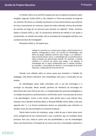 Pedagogia
Gestão do Projeto Educativo
O método refere-se ao caminho traçado para que os objetivos propostos sejam
atingidos. Segundo Trujillo (1974, p. 24), método é a “forma de proceder ao longo de
um caminho. Na ciência, os métodos constituem os instrumentos básicos que ordenam
de início o pensamento em sistemas, traçam de modo ordenado a forma de proceder
do cientista ao longo de um percurso para alcançar um objetivo”. Ainda, conforme
Kaplan e Grawitz (1975, p. 18), "A característica distintiva do método é a de ajudar a
compreender, no sentido mais amplo, não os resultados da investigação científica, mas
o próprio processo de investigação".
Richardson (2012, p. 22) explica que:
método é o caminho ou a maneira para chegar a determinado fim ou
objetivo, distinguindo-se assim, do conceito de metodologia, que
deriva do grego méthodos (caminho para chegar a um objetivo) +
logos (conhecimento). Assim, a metodologia são os procedimentos e
regras utilizadas por determinado método. Por exemplo, o método
científico é o caminho da ciência para chegar a um objetivo. A
metodologia são as regras estabelecidas para o método científico,
por exemplo: a necessidade de observar, a necessidade de formular
hipóteses, a elaboração de instrumentos etc.
Visando uma reflexão sobre os temas atuais que envolvem o trabalho do
pedagogo, você deverá selecionar uma metodologia ativa para a construção do seu
projeto.
As metodologias ativas estão articuladas com o uso das tecnologias e a
inovação na educação. Nesse sentido, partimos da relevância da tecnologia em
decorrência das novas formas de viver, na reorganização dos processos pedagógicos e
na relação aluno/aluno e professor/aluno, interferindo, assim, nos processos de ensino
e de aprendizagem. Frente a este cenário, cabe atentar para o que indicam Silva,
Sampaio Lima e Bandeira Andriola (2016, p. 90 apud PEREIRA; SILVA, 2018, p. 64), pois
segundo eles "[...] os futuros professores devem ser preparados para enfrentar os
desafios atuais de uma sociedade em constante mudança."
Diante desse cenário de mudanças, surge a ideia de que o aluno possa atuar
como protagonista de seu conhecimento e que o professor seja um mediador desse
processo. Para isso, indica-se como uma das possibilidades o uso de metodologias
ativas, por favorecerem a formação de um aluno mais livre, emancipado, autônomo e
 