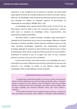 Pedagogia
Gestão do Projeto Educativo
cooperativo, ou seja, protagonista do seu processo de aprender, não sendo aquele
sujeito apenas informado de conteúdos propostos por ementas curriculares. Nota-se,
então, que “As metodologias ativas são pontos de partida para avançar para processos
mais avançados de reflexão, de integração cognitiva, de generalização, de
reelaboração de novas práticas” (MORÁN, 2015, p. 04).
As metodologias ativas, segundo Morán (2015), partem da ideia de que não
basta apenas o aluno ler sobre o tema, mas é necessário experimentar e vivenciar,
sendo assim, as propostas de metodologias devem, necessariamente, estar
relacionadas aos objetivos pretendidos.
Para Morán (2015), a criação de desafios, atividades e jogos relacionados às
competências são fundamentais para o sucesso na aprendizagem. Materiais e métodos
alicerçados em desafios, atividades, histórias, jogos que mobilizam os alunos, em cada
etapa, permitindo aprendizagem colaborativa e/ou individualizada, recrutando
tecnologias adequadas (e possíveis) em cada momento são essenciais para o sucesso
da aprendizagem. Neste sentido, o papel do professor caracteriza-se como mediador e
incentivador ao contrário do que se via alguns anos atrás, em que o professor
explicava e os alunos, por sua vez, eram os receptores.
A partir desse contexto, você deverá escolher uma metodologia ativa para a
construção do seu projeto. Destacamos que ela deve ser pertinente ao tema que você
selecionou e ter condições de atender os seus objetivos. Seguem algumas
metodologias, reflita e escolha uma para compor seu projeto:
APRENDIZAGEM BASEADA EM PROJETOS
Do inglês project-based learning (PBL), faz com que os alunos construam seus
saberes de forma colaborativa, por meio da solução de desafios. Assim, o estudante
precisa se esforçar para criar, explorar e testar as hipóteses a partir de sua própria
vivência. O professor pode incluir tecnologias como vídeos ou fóruns digitais, além
de propor atividades que envolvam elementos físicos, bem como cartazes e
maquetes.
Parte da ideia de permitir que o estudante busque o saber por si mesmo por
meio da presença do professor como mediador e orientador, dando feedbacks e
mostrando erros e acertos ao longo do processo.
 