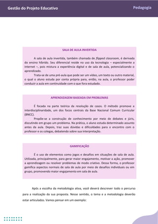Pedagogia
Gestão do Projeto Educativo
Após a escolha da metodologia ativa, você deverá descrever todo o percurso
para a realização da sua proposta. Nesse sentido, o tema e a metodologia deverão
estar articulados. Vamos pensar em um exemplo:
GAMIFICAÇÃO
É o uso de elementos como jogos e desafios em situações de sala de aula.
Utilizada, principalmente, para gerar maior engajamento, motivar a ação, promover
a aprendizagem ou resolver problemas de modo criativo. Dessa forma, o professor
gamifica aspectos normais de sala de aula por meio de desafios individuais ou em
grupo, promovendo maior engajamento em sala de aula.
SALA DE AULA INVERTIDA
A sala de aula invertida, também chamada de flipped classroom, é derivada
do ensino híbrido. Seu diferencial reside no uso da tecnologia – especialmente a
internet –, pois mistura a experiência digital e de sala de aula, potencializando o
aprendizado.
Trata-se de uma pré-aula que pode ser um vídeo, um texto ou outro material,
o qual o aluno estuda por conta própria para, então, na aula, o professor poder
conduzir a aula em continuidade com o que fora estudado.
APRENDIZAGEM BASEADA EM PROBLEMAS
É focada na parte teórica da resolução de casos. O método promove a
interdisciplinaridade, um dos focos centrais da Base Nacional Comum Curricular
(BNCC).
Propõe-se a construção de conhecimento por meio de debates e júris,
discutindo em grupo um problema. Na prática, o aluno estuda determinado assunto
antes da aula. Depois, traz suas dúvidas e dificuldades para o encontro com o
professor e os colegas, debatendo sobre sua interpretação.
 