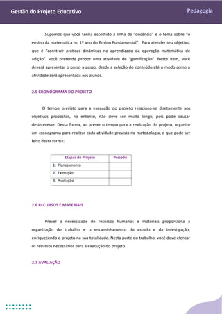 Pedagogia
Gestão do Projeto Educativo
Supomos que você tenha escolhido a linha da “docência” e o tema sobre “o
ensino da matemática no 1º ano do Ensino Fundamental”. Para atender seu objetivo,
que é “construir práticas dinâmicas no aprendizado da operação matemática de
adição”, você pretende propor uma atividade de “gamificação”. Neste item, você
deverá apresentar o passo a passo, desde a seleção do conteúdo até o modo como a
atividade será apresentada aos alunos.
2.5 CRONOGRAMA DO PROJETO
O tempo previsto para a execução do projeto relaciona-se diretamente aos
objetivos propostos, no entanto, não deve ser muito longo, pois pode causar
desinteresse. Dessa forma, ao prever o tempo para a realização do projeto, organize
um cronograma para realizar cada atividade prevista na metodologia, o que pode ser
feito desta forma:
Etapas do Projeto Período
1. Planejamento
2. Execução
3. Avaliação
2.6 RECURSOS E MATERIAIS
Prever a necessidade de recursos humanos e materiais proporciona a
organização do trabalho e o encaminhamento do estudo e da investigação,
enriquecendo o projeto na sua totalidade. Nesta parte do trabalho, você deve elencar
os recursos necessários para a execução do projeto.
2.7 AVALIAÇÃO
 