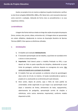 Pedagogia
Gestão do Projeto Educativo
Avaliar um projeto é ter em mente os objetivos traçados inicialmente e verificar
se eles foram atingidos (NOGUEIRA, 2008, p.70). Neste item, será necessário descrever
como ocorrerá a avaliação, indicando de forma clara os procedimentos e os seus
respectivos critérios.
2.8 REFERÊNCIAS
Listagem das fontes teóricas citadas ao longo das seções do projeto de pesquisa
(livros, revistas, sites, jornais, vídeos, entrevistas etc.). A listagem deve ser apresentada
em ordem alfabética, obedecendo às normas da Associação Brasileira de Normas
Técnicas (ABNT). Citar apenas as referências utilizadas.
3. INFORMAÇÕES
1. O trabalho será realizado individualmente.
2. É necessária apresentação oral do trabalho, a qual deve ser acordada entre
o aluno e o tutor presencial.
3. Importante: Você deverá postar o trabalho finalizado no AVA, o que
deverá ser feito na pasta específica da disciplina, obedecendo ao prazo
limite de postagem, conforme disposto no cronograma do curso. Não
existe prorrogação para a postagem da atividade.
4. O trabalho final que será postado no ambiente virtual de aprendizagem
deve conter de 10 até, no máximo, 12 laudas (considerando-se apenas o
projeto em si, excetuando-se os elementos pré e pós-textuais).
5. Deve conter, depois de pronto, capa e folha de rosto padrão da
universidade, sendo organizado no que tange à sua apresentação visual
(tipos e tamanhos de fontes, alinhamento do texto, espaçamentos,
adentramento de parágrafos, apresentação correta de citações e
referências, entre outros elementos importantes), conforme modelo
disponível no AVA.
 