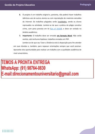Pedagogia
Gestão do Projeto Educativo
6. O projeto é um trabalho original e, portanto, não poderá haver trabalhos
idênticos aos de outros alunos ou com reprodução de materiais extraídos
da internet. Os trabalhos plagiados serão invalidados, sendo os alunos
reprovados na atividade. Lembre-se de que a prática do plágio constitui
crime, com pena prevista em lei (Lei n.º 9.610), e deve ser evitada no
âmbito acadêmico.
7. Importante: O trabalho deve ser enviado em formato Word. Não serão
aceitos, sob nenhuma hipótese, trabalhos enviados em PDF.
Lembre-se de que seu Tutor a Distância está à disposição para lhe atender
em suas dúvidas e, também, para repassar orientações sempre que você precisar.
Aproveite esta oportunidade para realizar um trabalho com a qualidade acadêmica de
nível universitário.
 