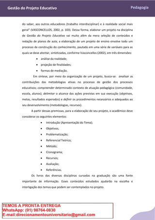 Pedagogia
Gestão do Projeto Educativo
do saber, aos outros educadores (trabalho interdisciplinar) e à realidade social mais
geral” (VASCONCELLOS, 2002, p. 103). Dessa forma, elaborar um projeto na disciplina
de Gestão do Projeto Educativo vai muito além da mera seleção de conteúdos e
redação de planos de aula; a elaboração de um projeto de ensino envolve todo um
processo de construção do conhecimento, pautado em uma série de variáveis para as
quais se deve atentar, sintetizadas, conforme Vasconcellos (2002), em três dimensões:
 análise da realidade;
 projeção de finalidades;
 formas de mediação.
Em síntese, por meio da organização de um projeto, busca-se: analisar as
contribuições das metodologias ativas no processo de gestão dos processos
educativos; compreender determinado contexto de atuação pedagógica (comunidade,
escola, alunos); delimitar o alcance das ações previstas em sua execução (objetivos,
metas, resultados esperados) e definir os procedimentos necessários e adequados ao
seu desenvolvimento (metodologias, recursos).
A partir dessas premissas, para a elaboração de seu projeto, o acadêmico deve
considerar os seguintes elementos:
 Introdução (Apresentação do Tema);
 Objetivos;
 Problematização;
 Referencial Teórico;
 Método;
 Cronograma;
 Recursos;
 Avaliação;
 Referências.
Os livros das diversas disciplinas cursadas na graduação são uma fonte
importante de informação. Esses conteúdos estudados ajudarão na escolha e
interligação dos temas que podem ser contemplados no projeto.
 