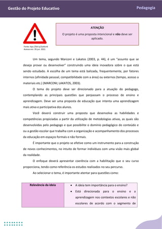 Pedagogia
Gestão do Projeto Educativo
2.1 TEMA
Um tema, segundo Marconi e Lakatos (2003, p. 44), é um “assunto que se
deseja provar ou desenvolver” construindo uma ideia inovadora sobre o que está
sendo estudado. A escolha de um tema está balizada, frequentemente, por fatores
internos (afinidade pessoal, compatibilidade com a área) ou externos (tempo, acesso a
materiais etc.) (MARCONI; LAKATOS, 2003).
O tema do projeto deve ser direcionado para a atuação do pedagogo,
contemplando as principais questões que perpassam o processo de ensino e
aprendizagem. Deve ser uma proposta de educação que intenta uma aprendizagem
mais ativa e participativa dos alunos.
Você deverá construir uma proposta que desenvolva as habilidades e
competências propiciadas a partir da utilização de metodologias ativas, as quais são
desenvolvidas pelo pedagogo e que possibilite o domínio pedagógico do conteúdo e
ou a gestão escolar que trabalha com a organização e acompanhamento dos processos
da educação em espaços formais e não formais.
É importante que o projeto se efetive como um instrumento para a construção
de novos conhecimentos, no intuito de formar indivíduos com uma visão mais global
da realidade.
O enfoque deverá apresentar coerência com a habilitação que o seu curso
proporciona, tendo como referência os estudos realizados no seu percurso.
Ao selecionar o tema, é importante atentar para questões como:
Relevância da ideia  A ideia tem importância para o ensino?
 Está direcionada para o ensino e a
aprendizagem nos contextos escolares e não
escolares de acordo com o segmento de
ATENÇÃO
O projeto é uma proposta intencional e não deve ser
aplicado.
Fonte: ttps://bit.ly/2xJKzn6
Acesso em: 29 jun. 2022.
 