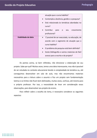 Pedagogia
Gestão do Projeto Educativo
atuação que o curso habilita?
 Contempla a docência, gestão e a pesquisa?
 Está relacionada às temáticas abordadas no
curso?
 Contribui para o seu crescimento
profissional?
Viabilidade da ideia  É possível de ser executada, na educação, de
acordo com o segmento de atuação que o
curso habilita?
 O problema de pesquisa está bem definido?
 Existe bibliografia e outros materiais de fácil
acesso para a escrita e do projeto?
Os pontos acima, se bem refletidos, irão direcionar a elaboração do seu
projeto. Sabe por quê? Muitas vezes, temos uma ideia interessante, mas não é possível
de ser estudada no contexto educacional devido à complexidade da temática ou, até
conseguimos desenvolver em sala de aula, mas não encontramos materiais
necessários para a leitura sobre o assunto e fica um projeto sem fundamentação
teórica e os limites não ficam bem delineados, muitas vezes, confuso, até mesmo para
o próprio professor. Por isso, a necessidade de levar em consideração essas
observações, para desenvolver seu projeto de ensino.
Para refletir sobre a escolha do tema, é necessário considerar os seguintes
aspectos:
 