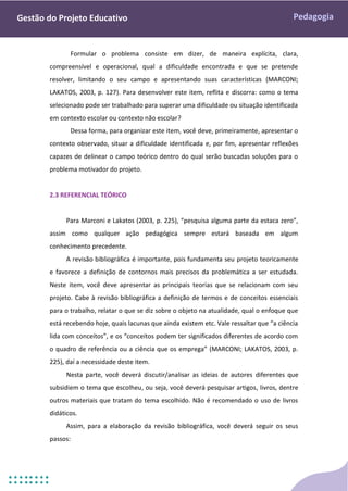 Pedagogia
Gestão do Projeto Educativo
Formular o problema consiste em dizer, de maneira explícita, clara,
compreensível e operacional, qual a dificuldade encontrada e que se pretende
resolver, limitando o seu campo e apresentando suas características (MARCONI;
LAKATOS, 2003, p. 127). Para desenvolver este item, reflita e discorra: como o tema
selecionado pode ser trabalhado para superar uma dificuldade ou situação identificada
em contexto escolar ou contexto não escolar?
Dessa forma, para organizar este item, você deve, primeiramente, apresentar o
contexto observado, situar a dificuldade identificada e, por fim, apresentar reflexões
capazes de delinear o campo teórico dentro do qual serão buscadas soluções para o
problema motivador do projeto.
2.3 REFERENCIAL TEÓRICO
Para Marconi e Lakatos (2003, p. 225), “pesquisa alguma parte da estaca zero”,
assim como qualquer ação pedagógica sempre estará baseada em algum
conhecimento precedente.
A revisão bibliográfica é importante, pois fundamenta seu projeto teoricamente
e favorece a definição de contornos mais precisos da problemática a ser estudada.
Neste item, você deve apresentar as principais teorias que se relacionam com seu
projeto. Cabe à revisão bibliográfica a definição de termos e de conceitos essenciais
para o trabalho, relatar o que se diz sobre o objeto na atualidade, qual o enfoque que
está recebendo hoje, quais lacunas que ainda existem etc. Vale ressaltar que “a ciência
lida com conceitos”, e os “conceitos podem ter significados diferentes de acordo com
o quadro de referência ou a ciência que os emprega” (MARCONI; LAKATOS, 2003, p.
225), daí a necessidade deste item.
Nesta parte, você deverá discutir/analisar as ideias de autores diferentes que
subsidiem o tema que escolheu, ou seja, você deverá pesquisar artigos, livros, dentre
outros materiais que tratam do tema escolhido. Não é recomendado o uso de livros
didáticos.
Assim, para a elaboração da revisão bibliográfica, você deverá seguir os seus
passos:
 