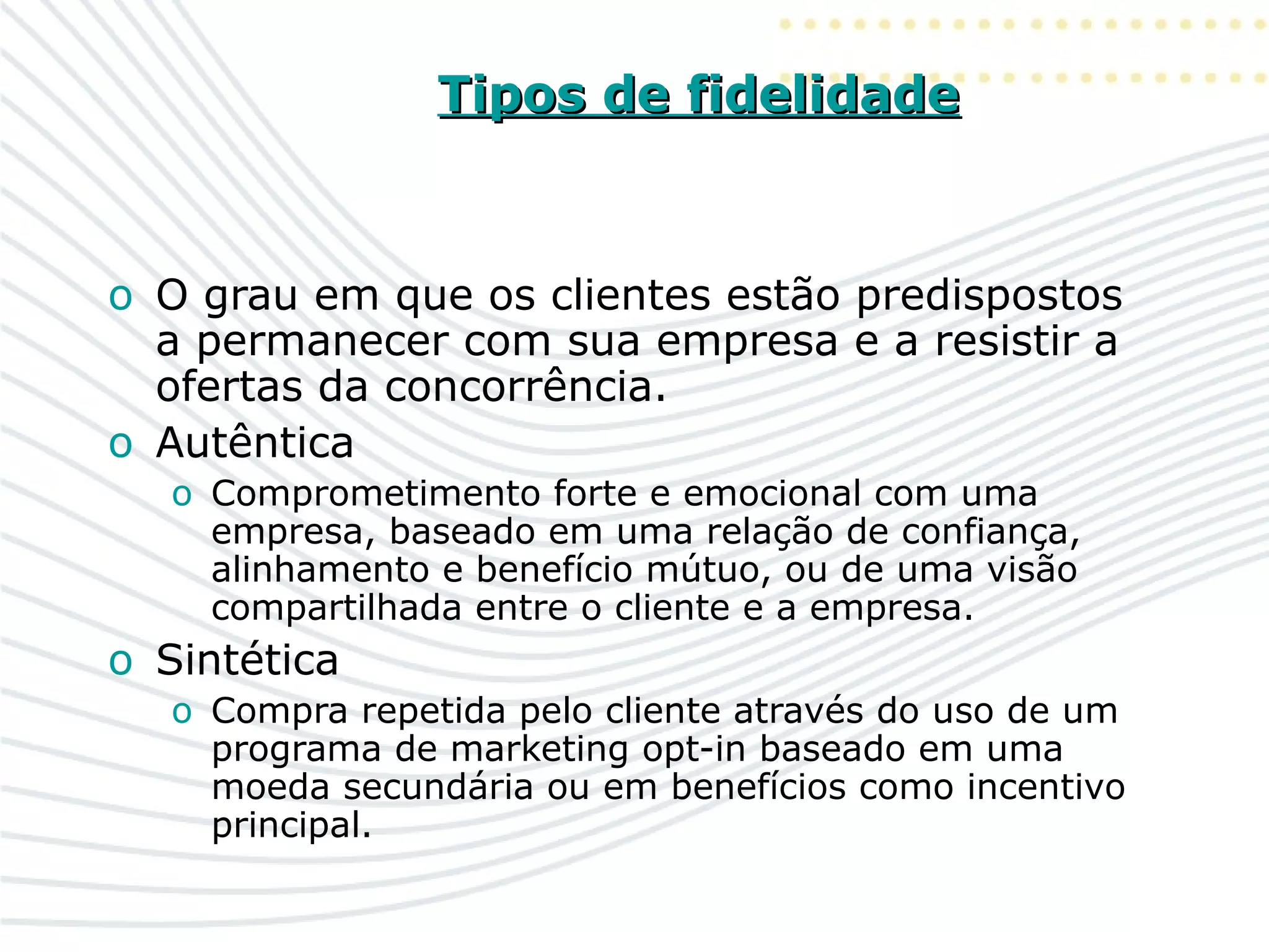 Tipos de fidelidadeTipos de fidelidade
o O grau em que os clientes estão predispostos
a permanecer com sua empresa e a resistir a
ofertas da concorrência.
o Autêntica
o Comprometimento forte e emocional com uma
empresa, baseado em uma relação de confiança,
alinhamento e benefício mútuo, ou de uma visão
compartilhada entre o cliente e a empresa.
o Sintética
o Compra repetida pelo cliente através do uso de um
programa de marketing opt-in baseado em uma
moeda secundária ou em benefícios como incentivo
principal.
 