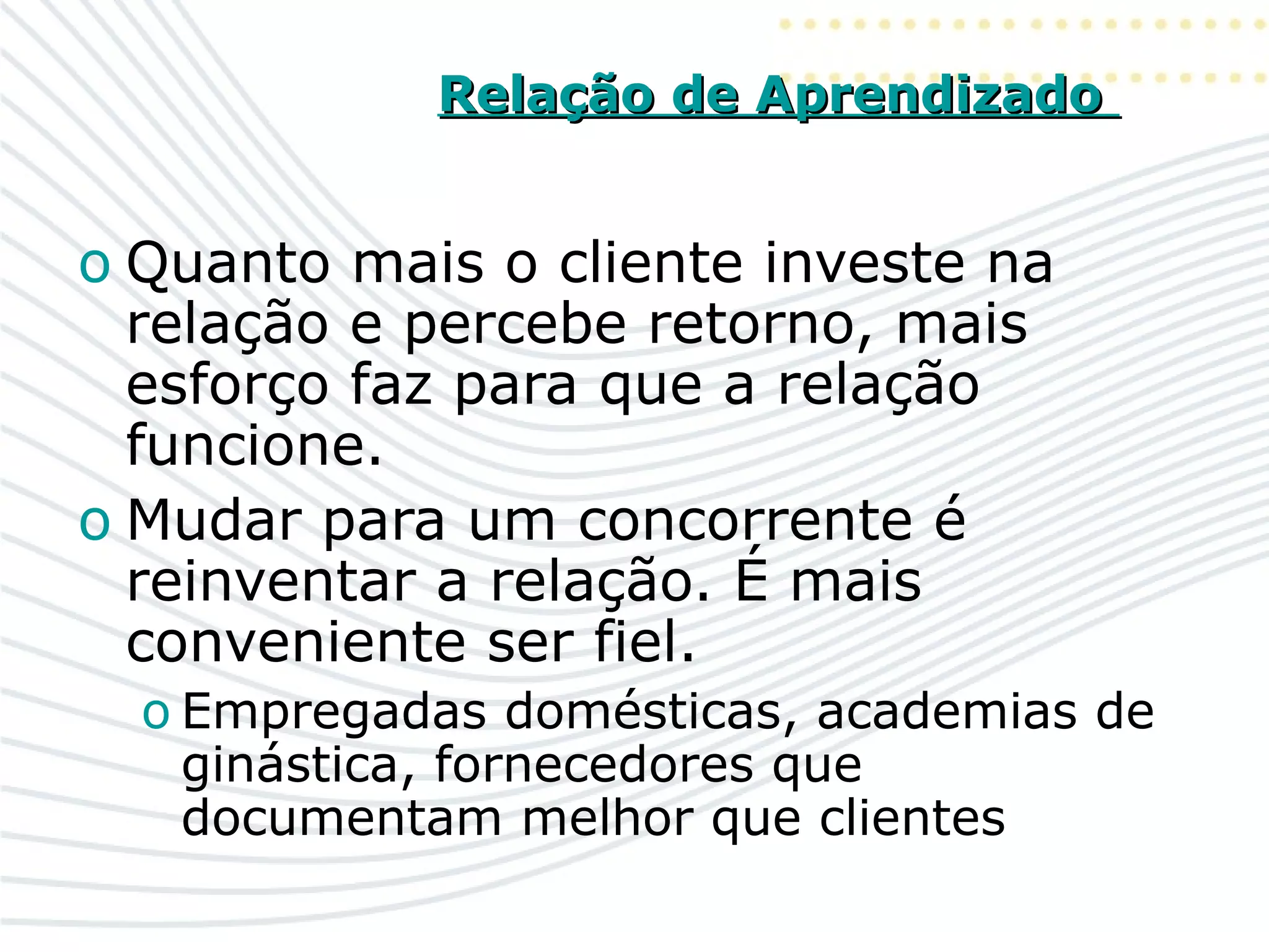 Relação de AprendizadoRelação de Aprendizado
o Quanto mais o cliente investe na
relação e percebe retorno, mais
esforço faz para que a relação
funcione.
o Mudar para um concorrente é
reinventar a relação. É mais
conveniente ser fiel.
o Empregadas domésticas, academias de
ginástica, fornecedores que
documentam melhor que clientes
 