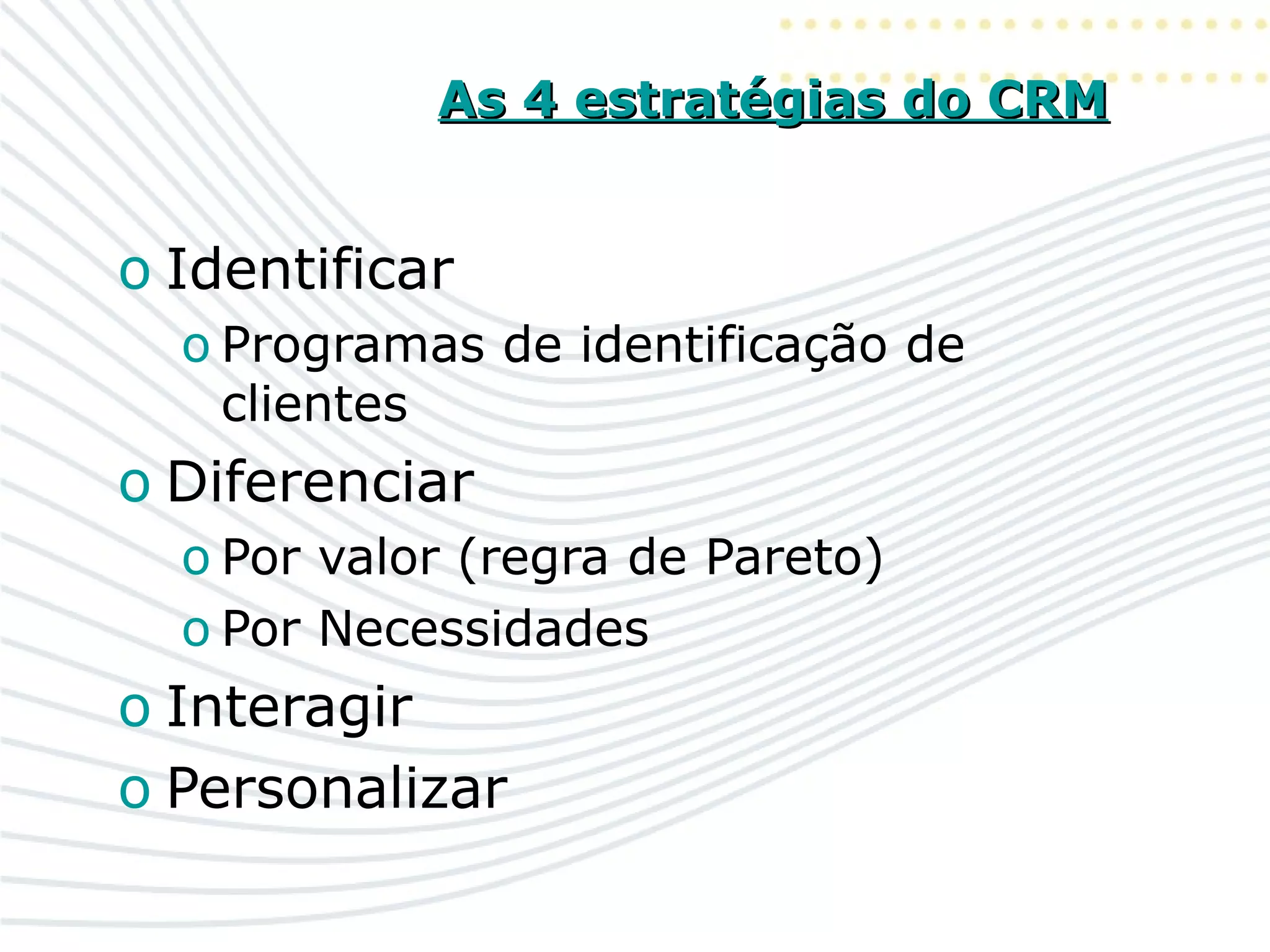 As 4 estratégias do CRMAs 4 estratégias do CRM
o Identificar
o Programas de identificação de
clientes
o Diferenciar
o Por valor (regra de Pareto)
o Por Necessidades
o Interagir
o Personalizar
 