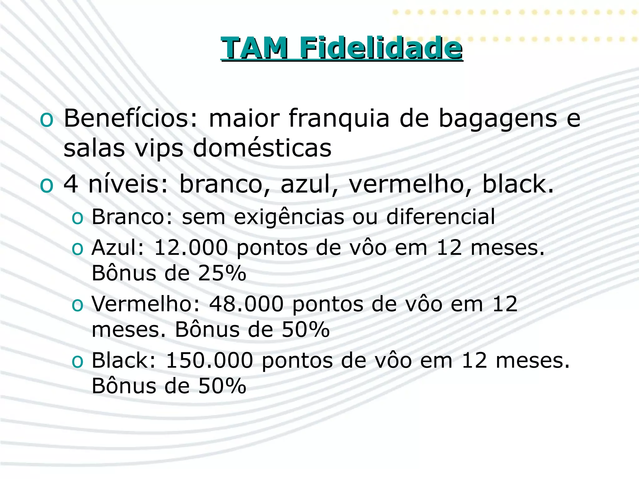 TAM FidelidadeTAM Fidelidade
o Benefícios: maior franquia de bagagens e
salas vips domésticas
o 4 níveis: branco, azul, vermelho, black.
o Branco: sem exigências ou diferencial
o Azul: 12.000 pontos de vôo em 12 meses.
Bônus de 25%
o Vermelho: 48.000 pontos de vôo em 12
meses. Bônus de 50%
o Black: 150.000 pontos de vôo em 12 meses.
Bônus de 50%
 