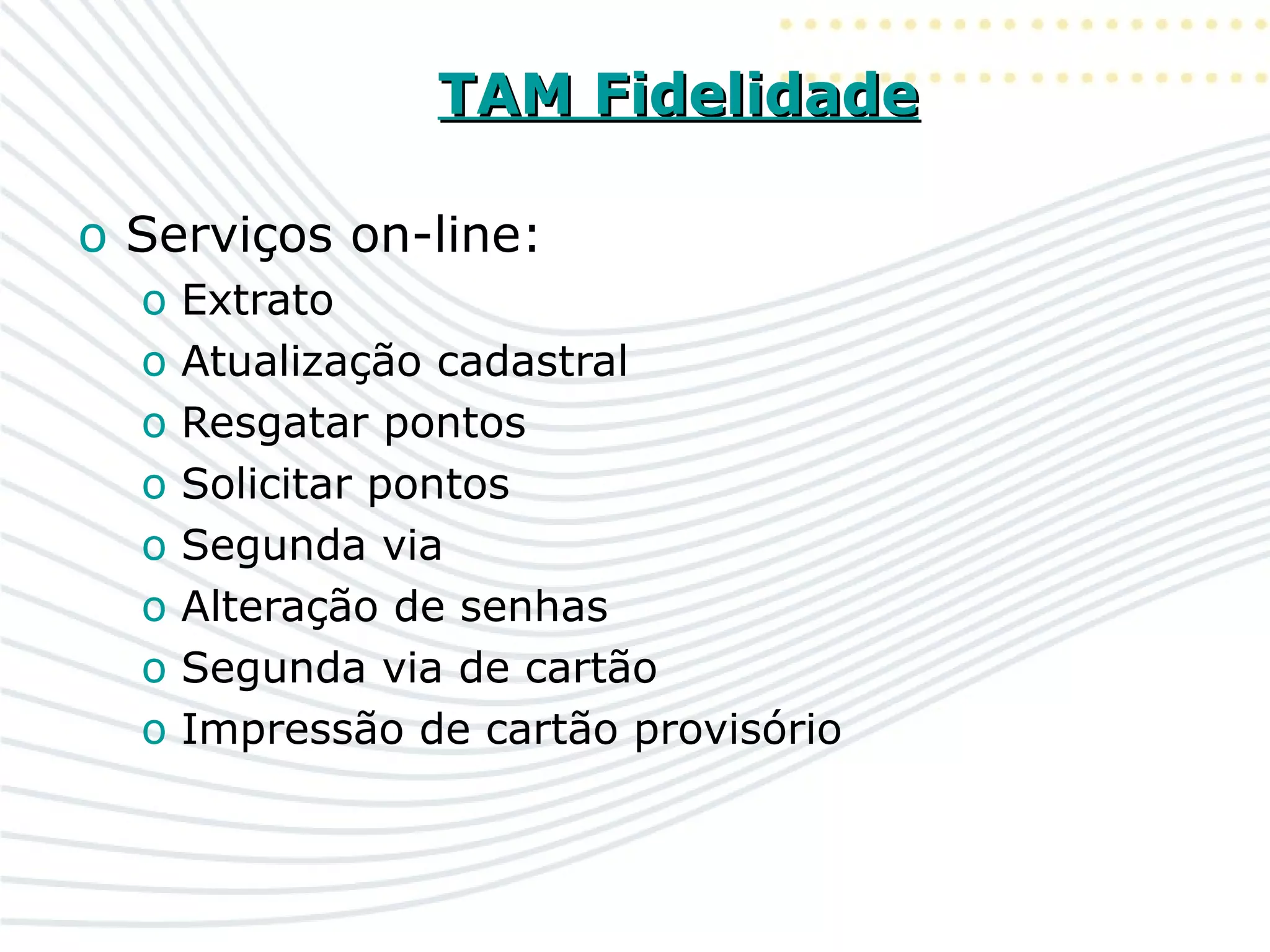 TAM FidelidadeTAM Fidelidade
o Serviços on-line:
o Extrato
o Atualização cadastral
o Resgatar pontos
o Solicitar pontos
o Segunda via
o Alteração de senhas
o Segunda via de cartão
o Impressão de cartão provisório
 