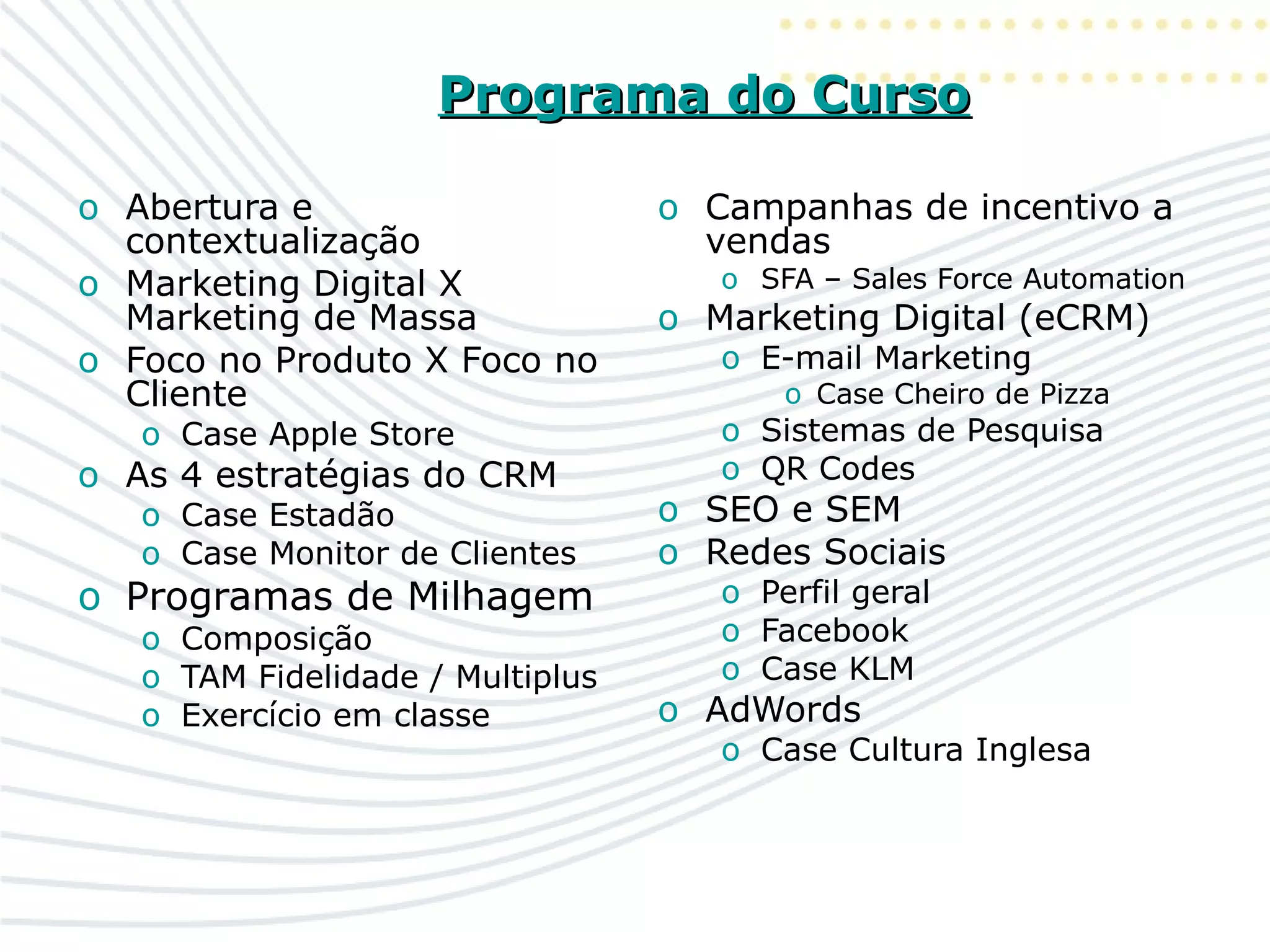 Programa do CursoPrograma do Curso
o Abertura e
contextualização
o Marketing Digital X
Marketing de Massa
o Foco no Produto X Foco no
Cliente
o Case Apple Store
o As 4 estratégias do CRM
o Case Estadão
o Case Monitor de Clientes
o Programas de Milhagem
o Composição
o TAM Fidelidade / Multiplus
o Exercício em classe
o Campanhas de incentivo a
vendas
o SFA – Sales Force Automation
o Marketing Digital (eCRM)
o E-mail Marketing
o Case Cheiro de Pizza
o Sistemas de Pesquisa
o QR Codes
o SEO e SEM
o Redes Sociais
o Perfil geral
o Facebook
o Case KLM
o AdWords
o Case Cultura Inglesa
 