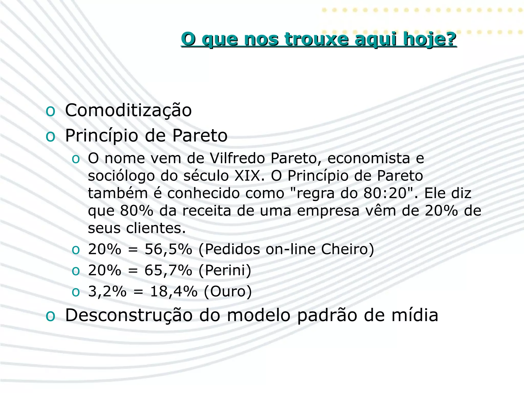 O que nos trouxe aqui hoje?O que nos trouxe aqui hoje?
o Comoditização
o Princípio de Pareto
o O nome vem de Vilfredo Pareto, economista e
sociólogo do século XIX. O Princípio de Pareto
também é conhecido como "regra do 80:20". Ele diz
que 80% da receita de uma empresa vêm de 20% de
seus clientes.
o 20% = 56,5% (Pedidos on-line Cheiro)
o 20% = 65,7% (Perini)
o 3,2% = 18,4% (Ouro)
o Desconstrução do modelo padrão de mídia
 