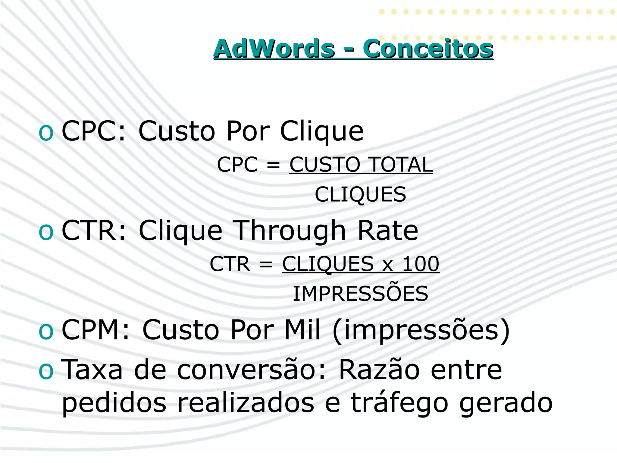 AdWords - ConceitosAdWords - Conceitos
o CPC: Custo Por Clique
CPC = CUSTO TOTAL
CLIQUES
o CTR: Clique Through Rate
CTR = CLIQUES x 100
IMPRESSÕES
o CPM: Custo Por Mil (impressões)
o Taxa de conversão: Razão entre
pedidos realizados e tráfego gerado
 