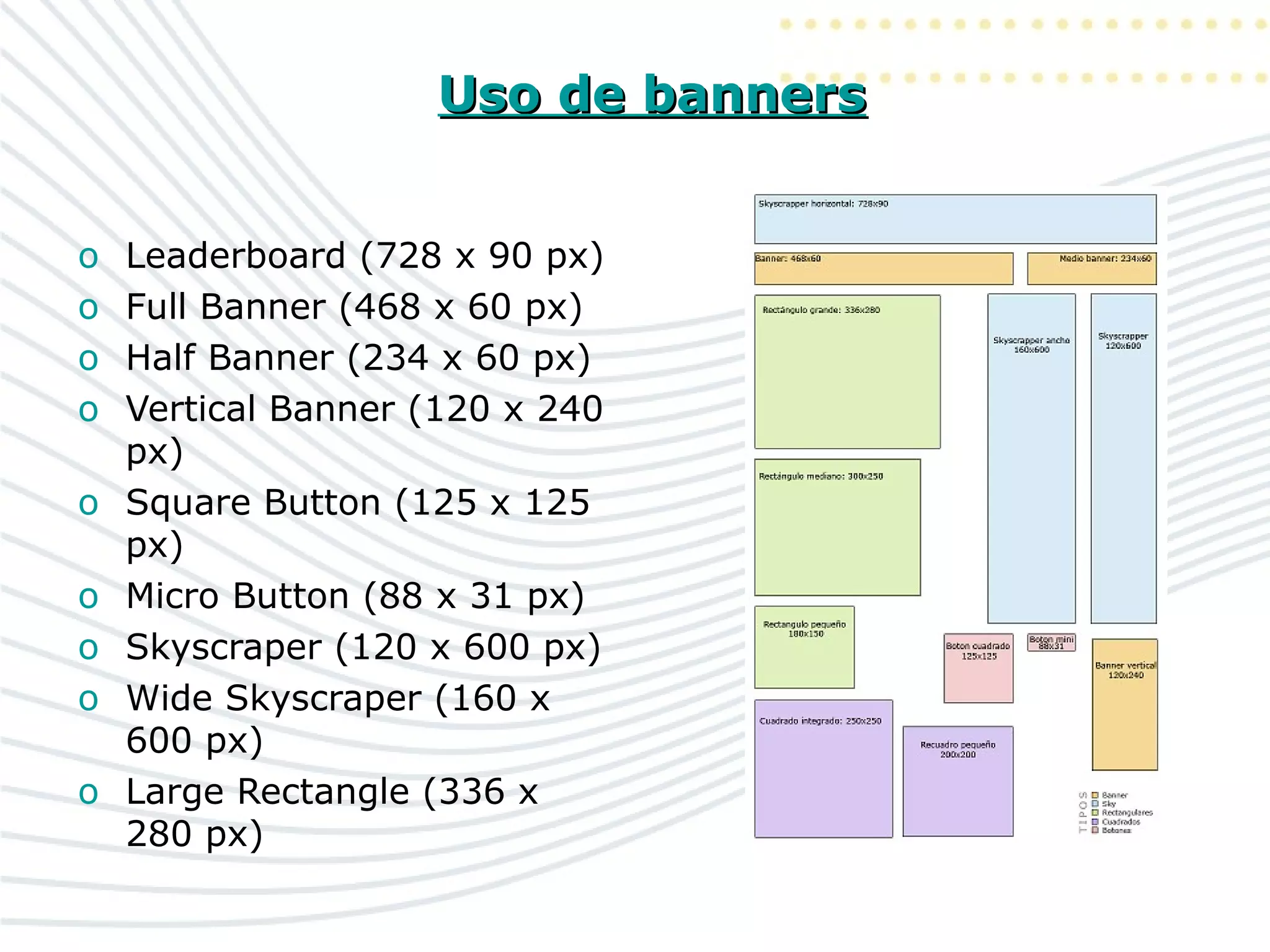 Uso de bannersUso de banners
o Leaderboard (728 x 90 px)
o Full Banner (468 x 60 px)
o Half Banner (234 x 60 px)
o Vertical Banner (120 x 240
px)
o Square Button (125 x 125
px)
o Micro Button (88 x 31 px)
o Skyscraper (120 x 600 px)
o Wide Skyscraper (160 x
600 px)
o Large Rectangle (336 x
280 px)
 