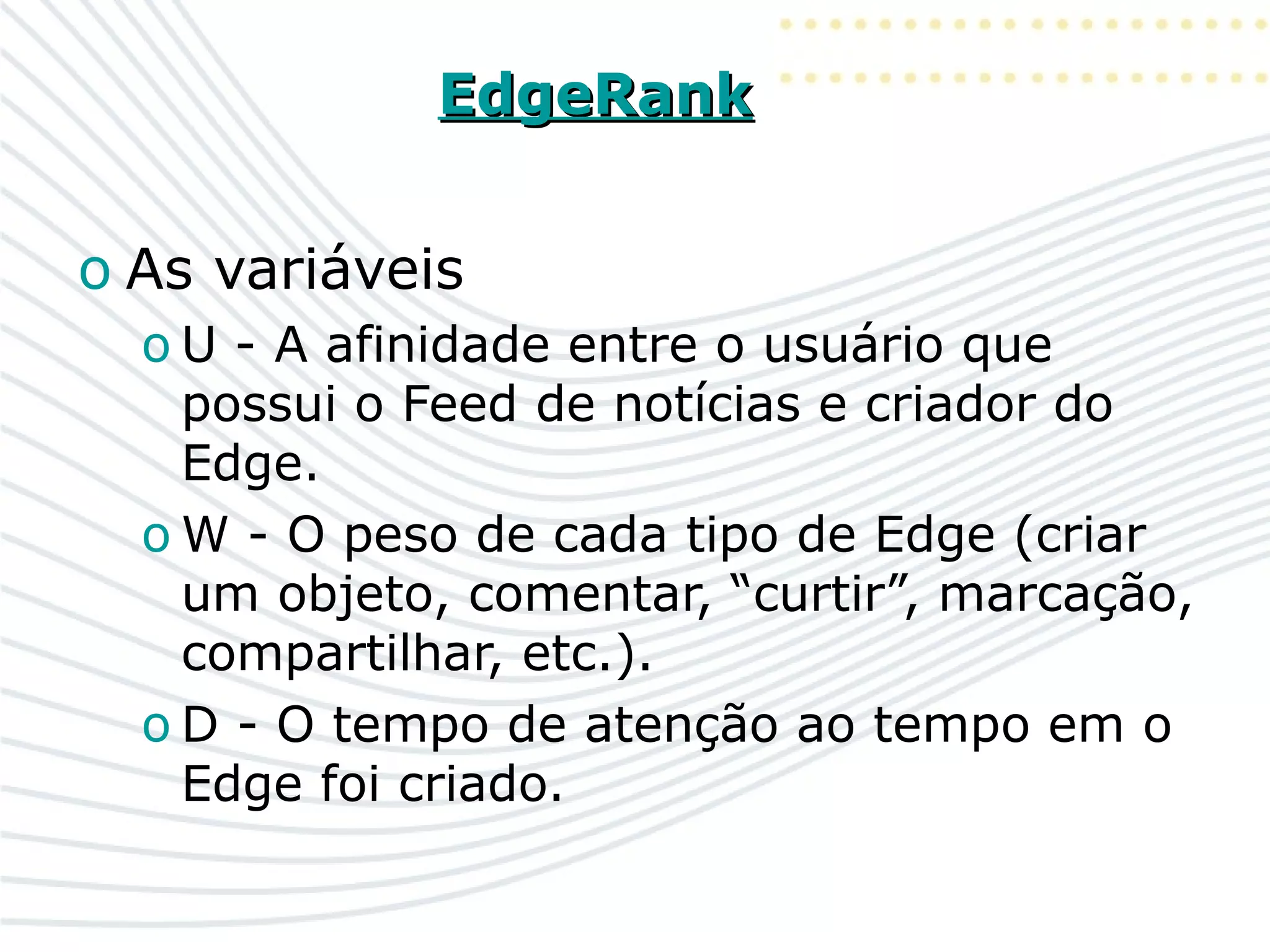 EdgeRankEdgeRank
o As variáveis
o U - A afinidade entre o usuário que
possui o Feed de notícias e criador do
Edge.
o W - O peso de cada tipo de Edge (criar
um objeto, comentar, “curtir”, marcação,
compartilhar, etc.).
o D - O tempo de atenção ao tempo em o
Edge foi criado.
 