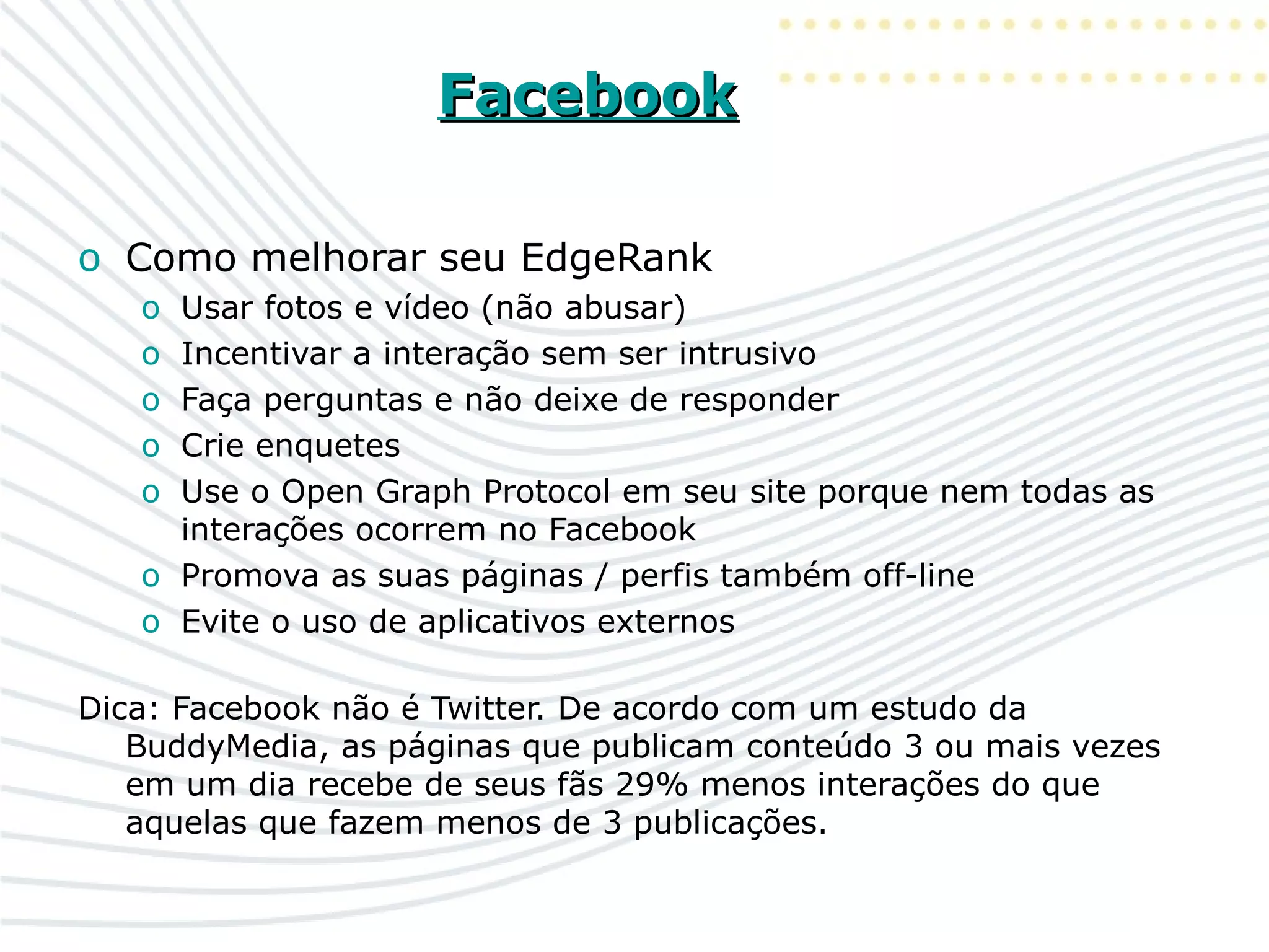 FacebookFacebook
o Como melhorar seu EdgeRank
o Usar fotos e vídeo (não abusar)
o Incentivar a interação sem ser intrusivo
o Faça perguntas e não deixe de responder
o Crie enquetes
o Use o Open Graph Protocol em seu site porque nem todas as
interações ocorrem no Facebook
o Promova as suas páginas / perfis também off-line
o Evite o uso de aplicativos externos
Dica: Facebook não é Twitter. De acordo com um estudo da
BuddyMedia, as páginas que publicam conteúdo 3 ou mais vezes
em um dia recebe de seus fãs 29% menos interações do que
aquelas que fazem menos de 3 publicações.
 