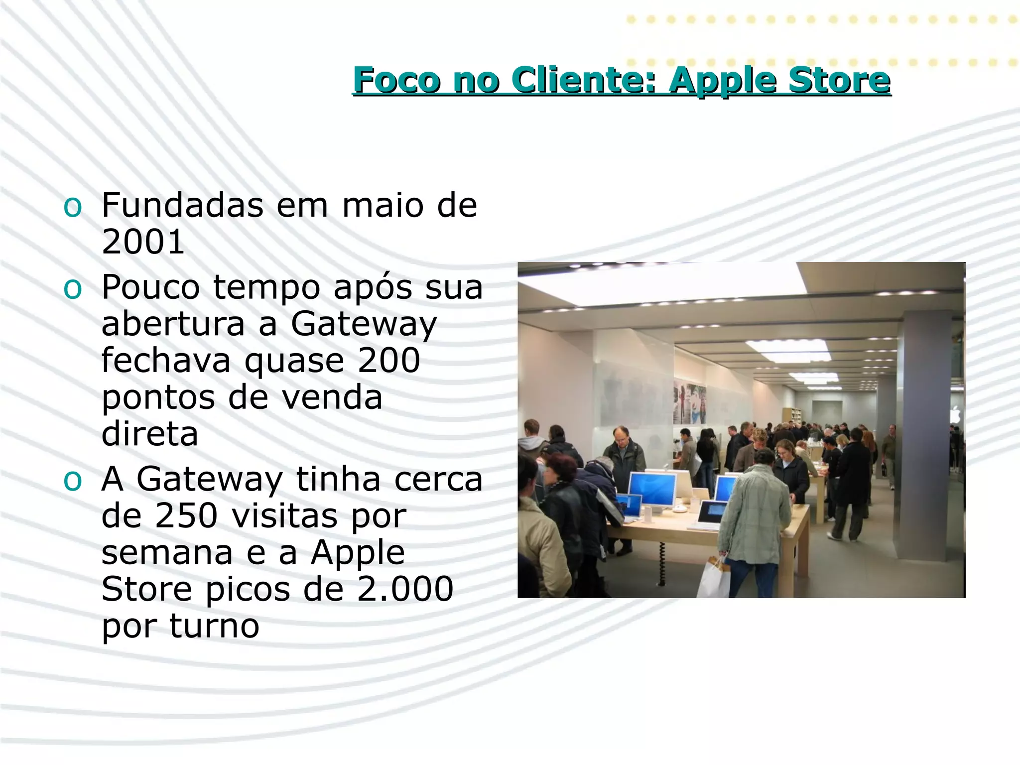 Foco no Cliente: Apple StoreFoco no Cliente: Apple Store
o Fundadas em maio de
2001
o Pouco tempo após sua
abertura a Gateway
fechava quase 200
pontos de venda
direta
o A Gateway tinha cerca
de 250 visitas por
semana e a Apple
Store picos de 2.000
por turno
 