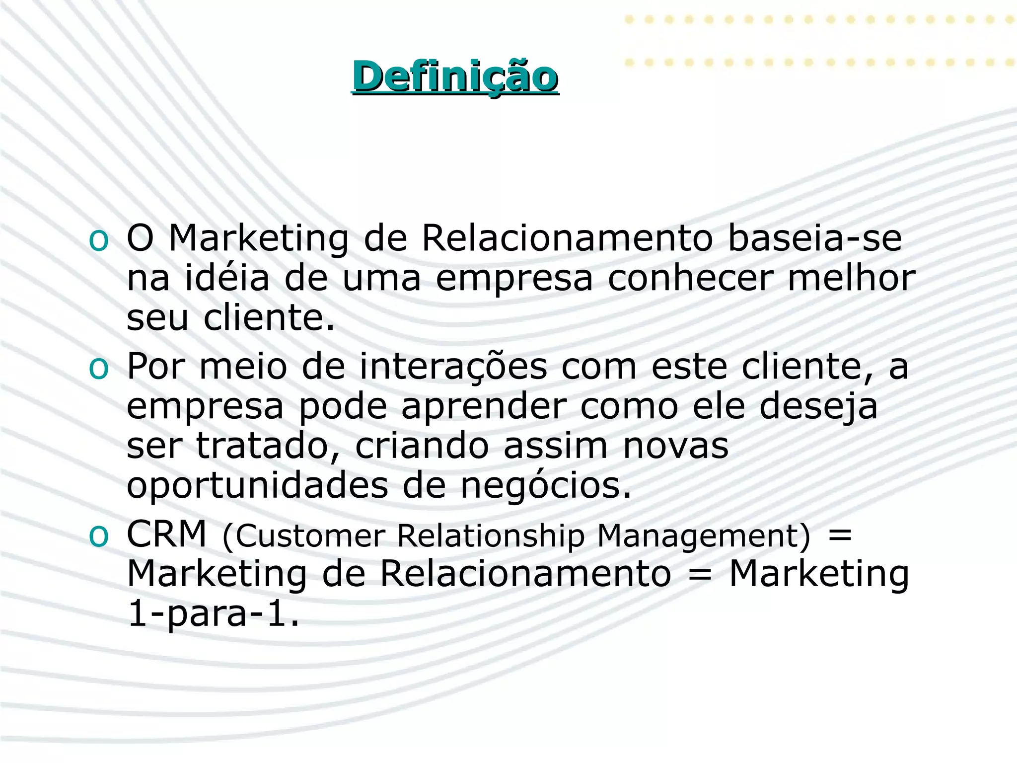 DefiniçãoDefinição
o O Marketing de Relacionamento baseia-se
na idéia de uma empresa conhecer melhor
seu cliente.
o Por meio de interações com este cliente, a
empresa pode aprender como ele deseja
ser tratado, criando assim novas
oportunidades de negócios.
o CRM (Customer Relationship Management) =
Marketing de Relacionamento = Marketing
1-para-1.
 